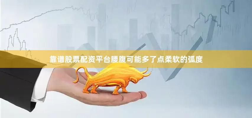 靠谱股票配资平台腰腹可能多了点柔软的弧度