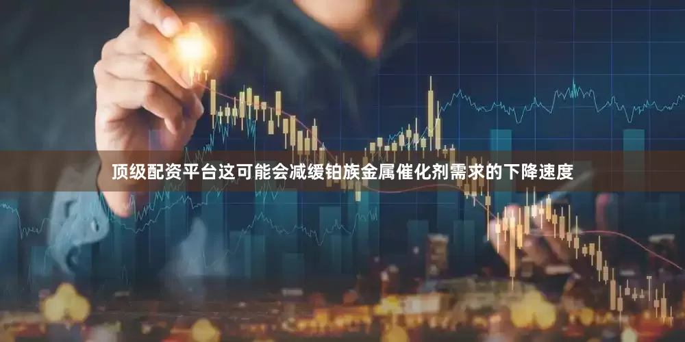 顶级配资平台这可能会减缓铂族金属催化剂需求的下降速度