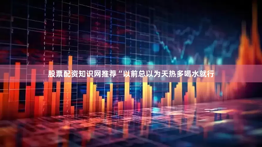 股票配资知识网推荐“以前总以为天热多喝水就行