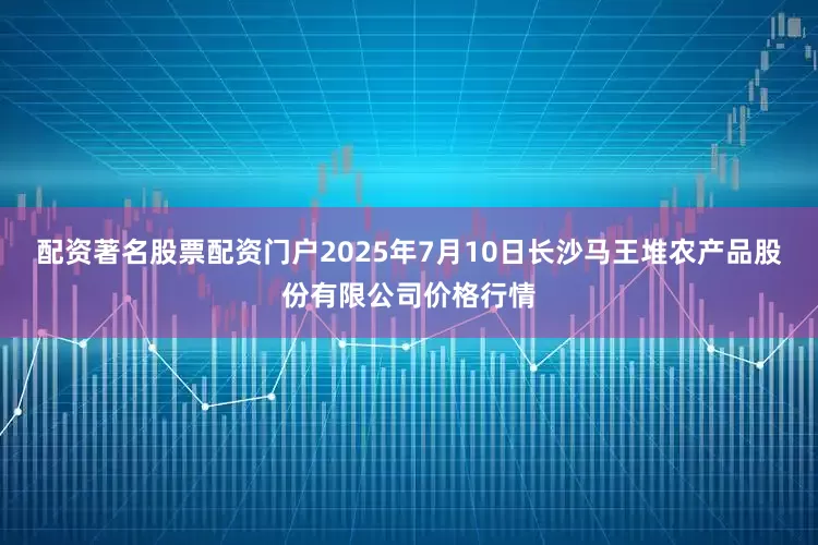 配资著名股票配资门户2025年7月10日长沙马王堆农产品股份有限公司价格行情