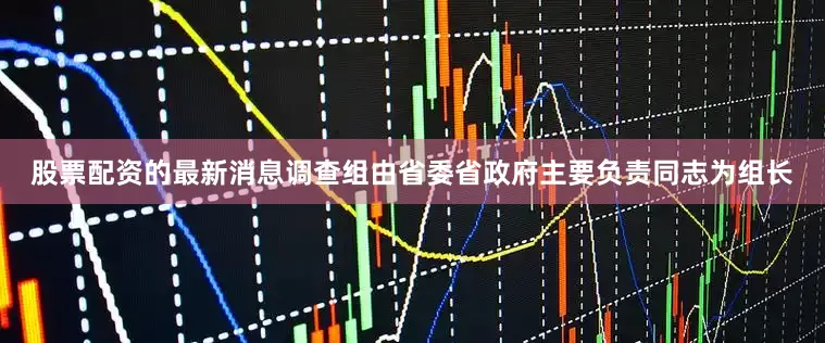 股票配资的最新消息调查组由省委省政府主要负责同志为组长