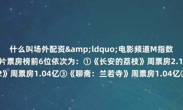 什么叫场外配资&ldquo;电影频道M指数&rdquo;热映影片票房榜前6位依次为：①《长安的荔枝》周票房2.14亿②《罗小黑战记2》周票房1.04亿③《聊斋：兰若寺》周票房1.04亿④《F1：狂飙飞车》周票房 6941万⑤《你行！你上！》周票房6579万⑥《侏罗纪世界：重生》周票房6367万