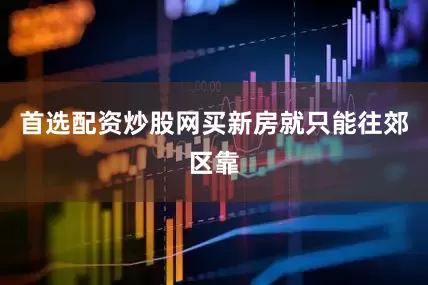 首选配资炒股网买新房就只能往郊区靠