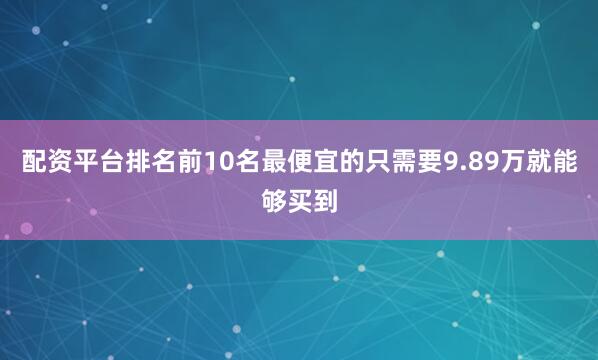 配资平台排名前10名最便宜的只需要9.89万就能够买到