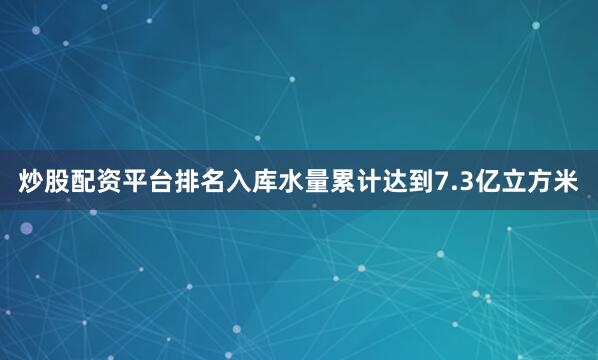 炒股配资平台排名入库水量累计达到7.3亿立方米