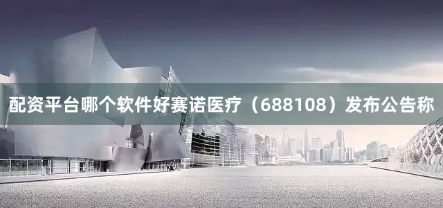 配资平台哪个软件好　　赛诺医疗（688108）发布公告称