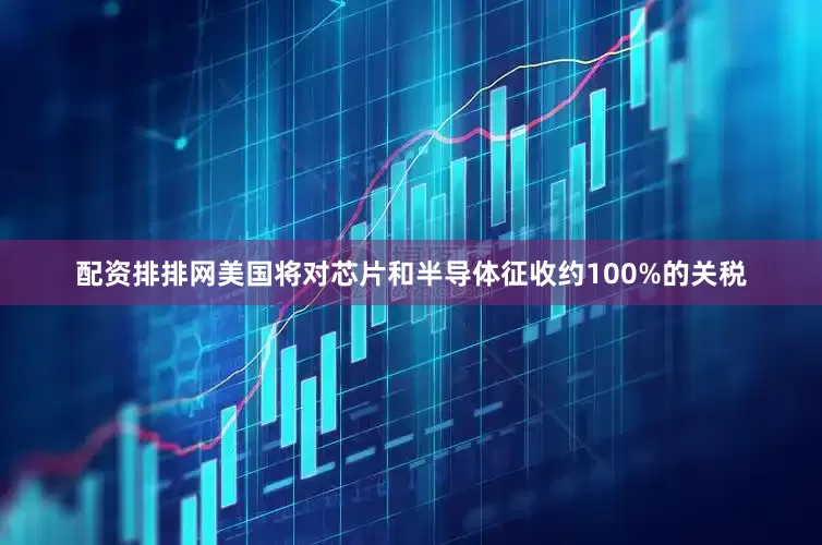 配资排排网美国将对芯片和半导体征收约100%的关税